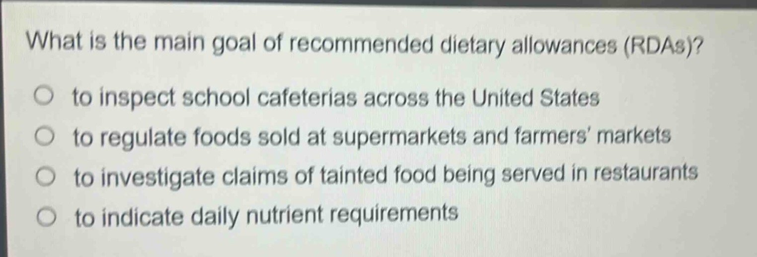 what is the main goal of recommended dietary allowances (rdas)?\no to inspect school cafeterias across the united states\no to regulate foods sold at supermarkets and farmers’ markets\no to investigate claims of tainted food being served in restaurants\no to indicate daily nutrient requirements