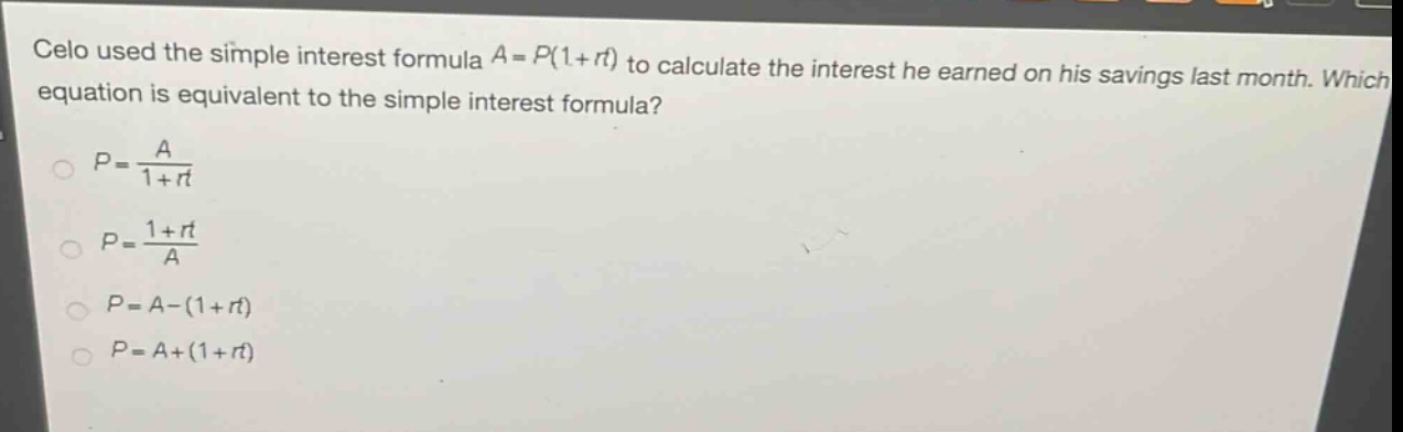 celo used the simple interest formula $a = p(1 + rt)$ to calculate the interest he earned on his savings last month. which equation is equivalent to the simple interest formula?\n$p=\frac{a}{1 + rt}$\n$p=\frac{1 + rt}{a}$\n$p = a-(1 + rt)$\n$p = a+(1 + rt)$