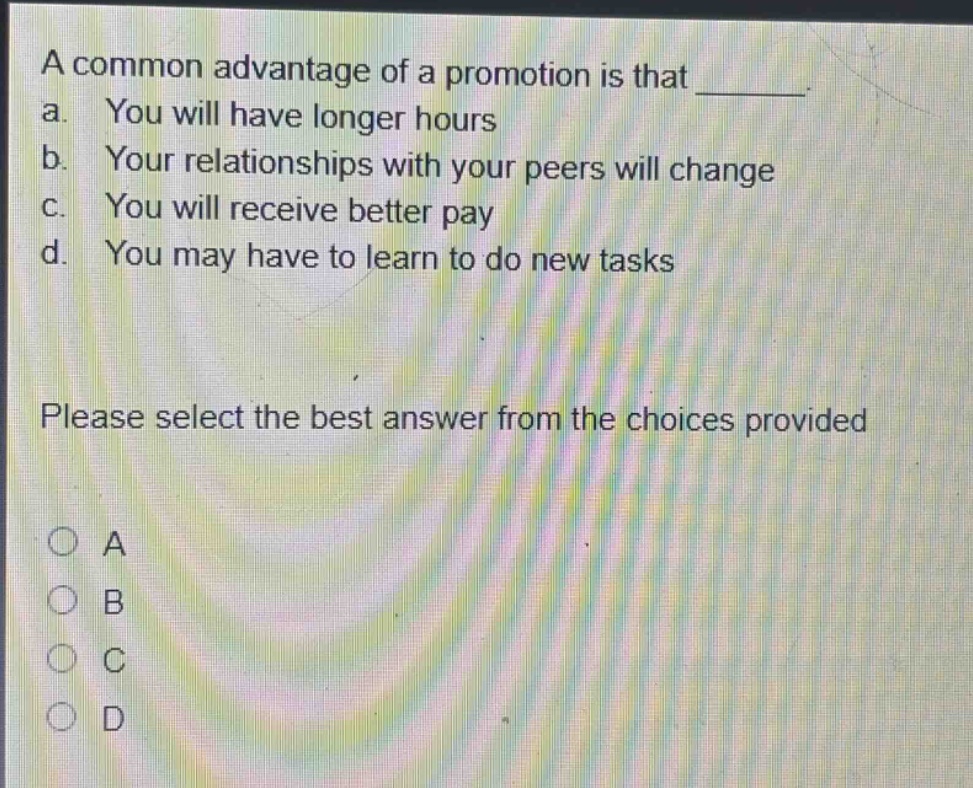 a common advantage of a promotion is that _______. a. you will have longer hours b. your relationships with your peers will change c. you will receive better pay d. you may have to learn to do new tasks please select the best answer from the choices provided o a o b o c o d