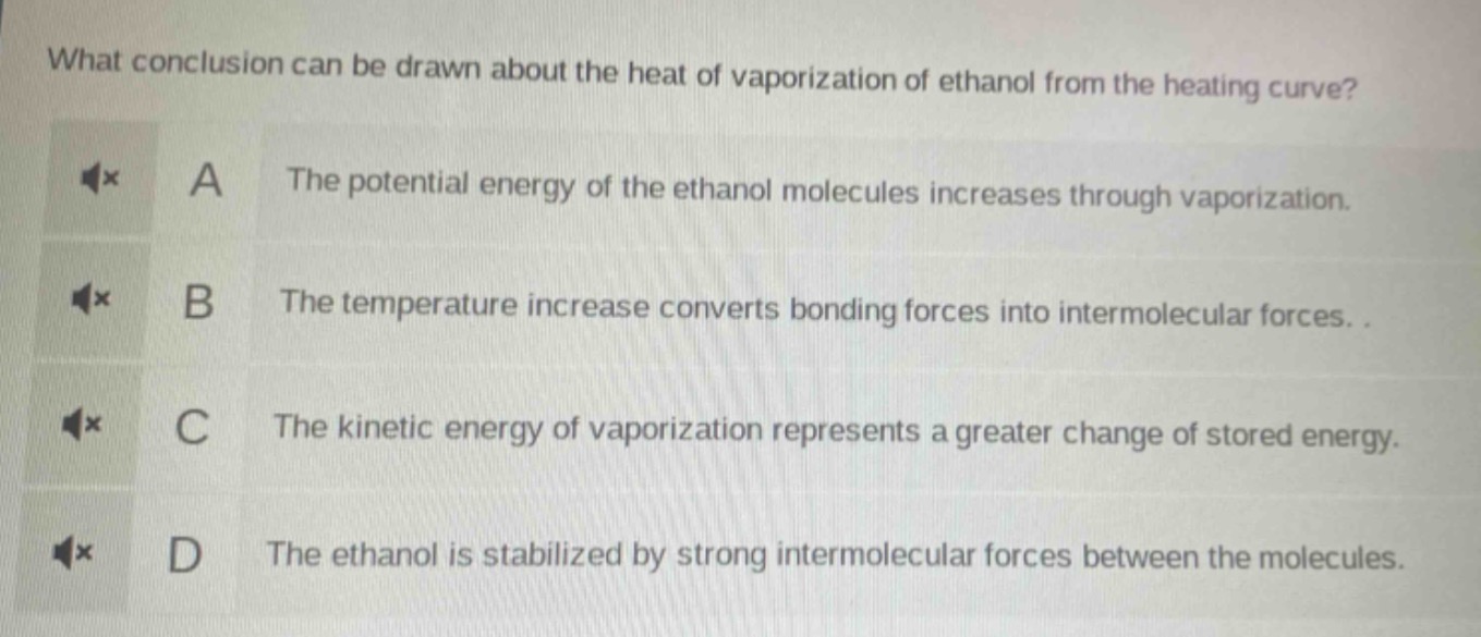 what conclusion can be drawn about the heat of vaporization of ethanol from the heating curve?\na the potential energy of the ethanol molecules increases through vaporization.\nb the temperature increase converts bonding forces into intermolecular forces.\nc the kinetic energy of vaporization represents a greater change of stored energy.\nd the ethanol is stabilized by strong intermolecular forces between the molecules.