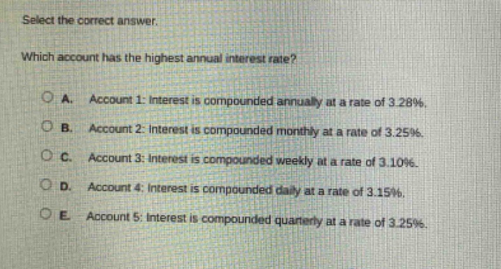 select the correct answer. which account has the highest annual interest rate? a. account 1: interest is compounded annually at a rate of 3.28%. b. account 2: interest is compounded monthly at a rate of 3.25%. c. account 3: interest is compounded weekly at a rate of 3.10%. d. account 4: interest is compounded daily at a rate of 3.15%. e. account 5: interest is compounded quarterly at a rate of 3.25%.