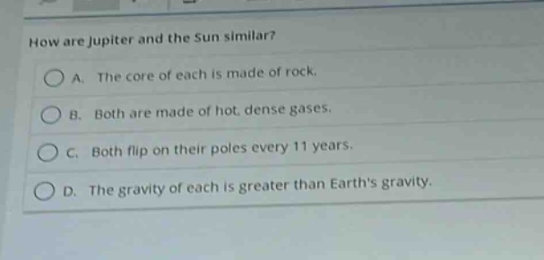 how are jupiter and the sun similar?\na. the core of each is made of rock.\nb. both are made of hot, dense gases.\nc. both flip on their poles every 11 years.\nd. the gravity of each is greater than earths gravity.