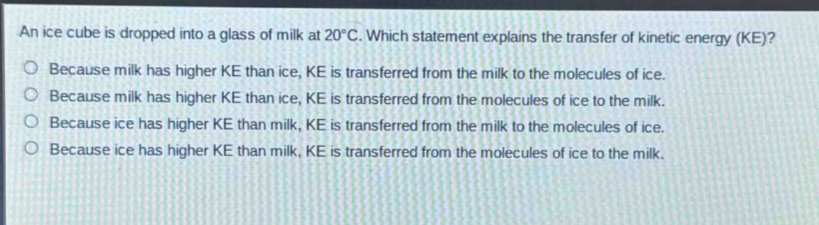 an ice cube is dropped into a glass of milk at 20°c. which statement explains the transfer of kinetic energy (ke)?\nbecause milk has higher ke than ice, ke is transferred from the milk to the molecules of ice.\nbecause milk has higher ke than ice, ke is transferred from the molecules of ice to the milk.\nbecause ice has higher ke than milk, ke is transferred from the milk to the molecules of ice.\nbecause ice has higher ke than milk, ke is transferred from the molecules of ice to the milk.
