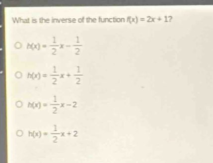 what is the inverse of the function f(x) = 2x + 1?\no h(x) = \\frac{1}{2}x - \\frac{1}{2}\no h(x) = \\frac{1}{2}x + \\frac{1}{2}\no h(x) = \\frac{1}{2}x - 2\no h(x) = \\frac{1}{2}x + 2