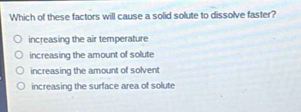 which of these factors will cause a solid solute to dissolve faster?\no increasing the air temperature\no increasing the amount of solute\no increasing the amount of solvent\no increasing the surface area of solute