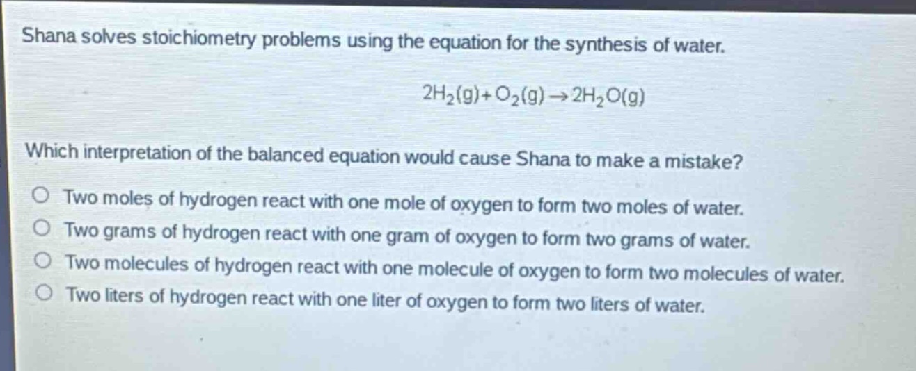 shana solves stoichiometry problems using the equation for the synthesis of water.\n2h₂(g)+o₂(g)→2h₂o(g)\nwhich interpretation of the balanced equation would cause shana to make a mistake?\no two moles of hydrogen react with one mole of oxygen to form two moles of water.\no two grams of hydrogen react with one gram of oxygen to form two grams of water.\no two molecules of hydrogen react with one molecule of oxygen to form two molecules of water.\no two liters of hydrogen react with one liter of oxygen to form two liters of water.