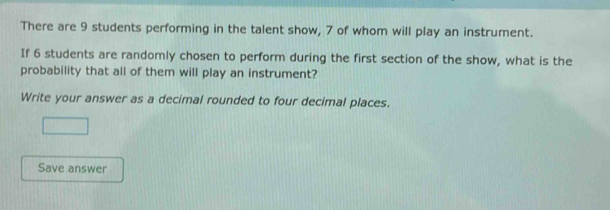 there are 9 students performing in the talent show, 7 of whom will play an instrument. if 6 students are randomly chosen to perform during the first section of the show, what is the probability that all of them will play an instrument? write your answer as a decimal rounded to four decimal places.