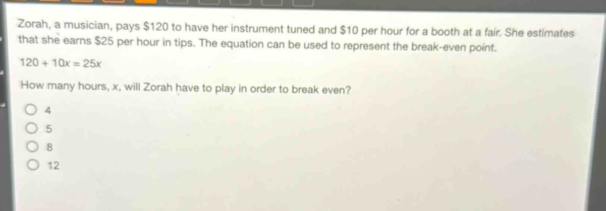 zorah, a musician, pays $120 to have her instrument tuned and $10 per hour for a booth at a fair. she estimates that she earns $25 per hour in tips. the equation can be used to represent the break - even point. 120 + 10x = 25x. how many hours, x, will zorah have to play in order to break even? 4 5 8 12