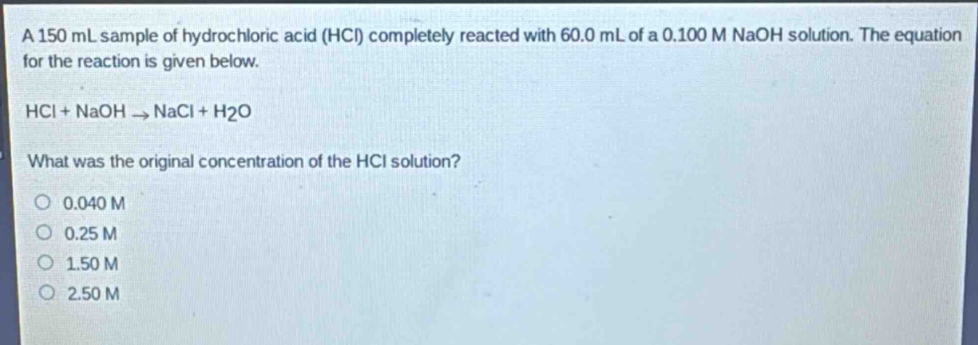 a 150 ml sample of hydrochloric acid (hcl) completely reacted with 60.0 ml of a 0.100 m naoh solution. the equation for the reaction is given below.\nhcl + naoh → nacl + h2o\nwhat was the original concentration of the hcl solution?\n0.040 m\n0.25 m\n1.50 m\n2.50 m