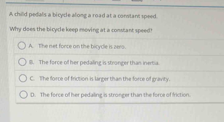 a child pedals a bicycle along a road at a constant speed. why does the bicycle keep moving at a constant speed? a. the net force on the bicycle is zero. b. the force of her pedaling is stronger than inertia. c. the force of friction is larger than the force of gravity. d. the force of her pedaling is stronger than the force of friction.