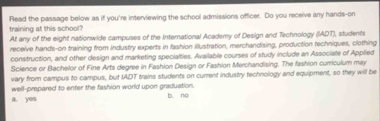 read the passage below as if youre interviewing the school admissions officer. do you receive any hands - on training at this school? at any of the eight nationwide campuses of the international academy of design and technology (iadt), students receive hands - on training from industry experts in fashion illustration, merchandising, production techniques, clothing construction, and other design and marketing specialties. available courses of study include an associate of applied science or bachelor of fine arts degree in fashion design or fashion merchandising. the fashion curriculum may vary from campus to campus, but iadt trains students on current industry technology and equipment, so they will be well - prepared to enter the fashion world upon graduation. a. yes b. no