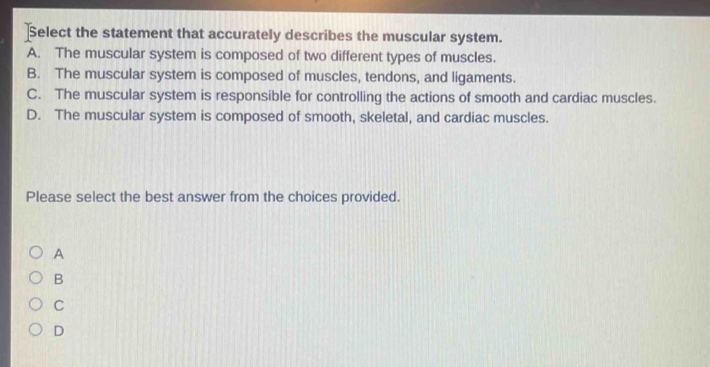 select the statement that accurately describes the muscular system.\na. the muscular system is composed of two different types of muscles.\nb. the muscular system is composed of muscles, tendons, and ligaments.\nc. the muscular system is responsible for controlling the actions of smooth and cardiac muscles.\nd. the muscular system is composed of smooth, skeletal, and cardiac muscles.\nplease select the best answer from the choices provided.\n○ a\n○ b\n○ c\n○ d