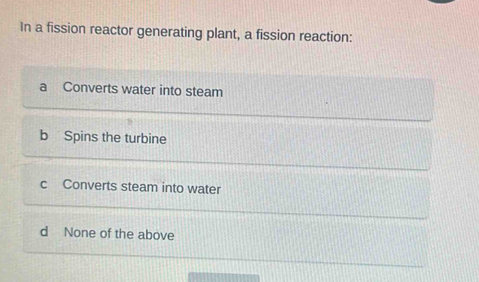in a fission reactor generating plant, a fission reaction:\na converts water into steam\nb spins the turbine\nc converts steam into water\nd none of the above