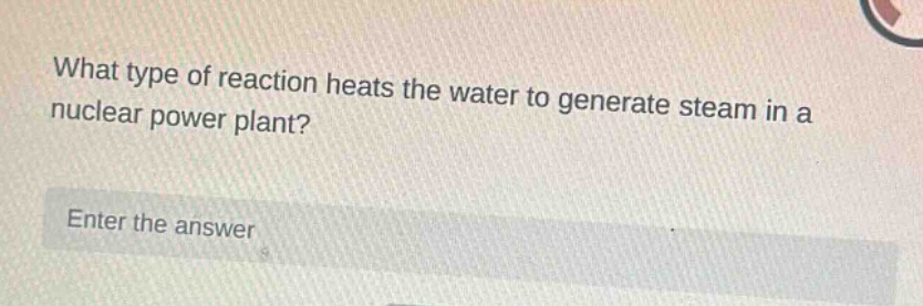 what type of reaction heats the water to generate steam in a nuclear power plant? enter the answer