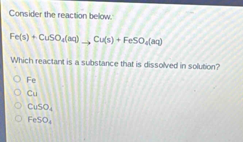 consider the reaction below.\nfe(s) + cuso₄(aq) → cu(s) + feso₄(aq)\nwhich reactant is a substance that is dissolved in solution?\no fe\no cu\no cuso₄\no feso₄
