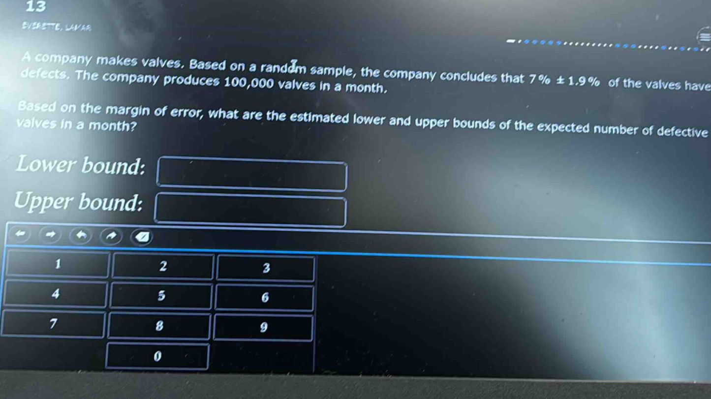 a company makes valves. based on a random sample, the company concludes that 7% ± 1.9% of the valves have defects. the company produces 100,000 valves in a month. based on the margin of error, what are the estimated lower and upper bounds of the expected number of defective valves in a month? lower bound: upper bound: