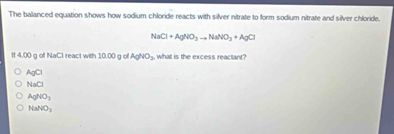the balanced equation shows how sodium chloride reacts with silver nitrate to form sodium nitrate and silver chloride. nacl + agno₃ → nano₃ + agcl. if 4.00 g of nacl react with 10.00 g of agno₃, what is the excess reactant?\no agcl\no nacl\no agno₃\no nano₃