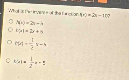 what is the inverse of the function (f(x)=2x - 10)?\n(h(x)=2x - 5)\n(h(x)=2x + 5)\n(h(x)=\frac{1}{2}x - 5)\n(h(x)=\frac{1}{2}x + 5)