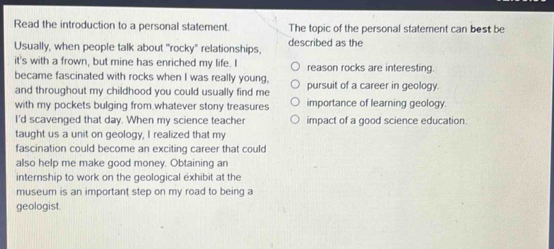 read the introduction to a personal statement. usually, when people talk about \rocky\ relationships, its with a frown, but mine has enriched my life. i became fascinated with rocks when i was really young, and throughout my childhood you could usually find me with my pockets bulging from whatever stony treasures id scavenged that day. when my science teacher taught us a unit on geology, i realized that my fascination could become an exciting career that could also help me make good money. obtaining an internship to work on the geological exhibit at the museum is an important step on my road to being a geologist. the topic of the personal statement can best be described as the\nreason rocks are interesting.\npursuit of a career in geology.\nimportance of learning geology.\nimpact of a good science education.