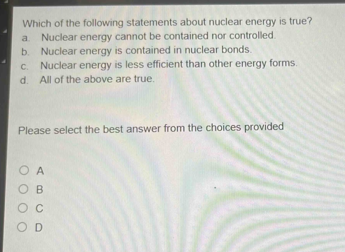 which of the following statements about nuclear energy is true? a. nuclear energy cannot be contained nor controlled. b. nuclear energy is contained in nuclear bonds. c. nuclear energy is less efficient than other energy forms. d. all of the above are true. please select the best answer from the choices provided o a o b o c o d