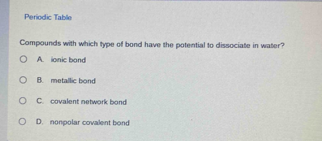 periodic table\ncompounds with which type of bond have the potential to dissociate in water?\na. ionic bond\nb. metallic bond\nc. covalent network bond\nd. nonpolar covalent bond