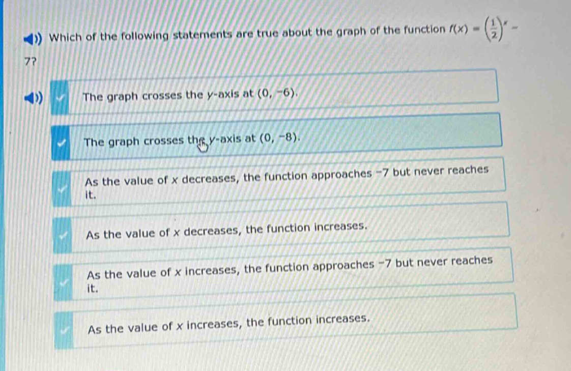 which of the following statements are true about the graph of the function (f(x)=(\frac{1}{2})^x - 7)? the graph crosses the y - axis at ((0, - 6)). the graph crosses the y - axis at ((0, - 8)). as the value of x decreases, the function approaches - 7 but never reaches it. as the value of x decreases, the function increases. as the value of x increases, the function approaches - 7 but never reaches it. as the value of x increases, the function increases.