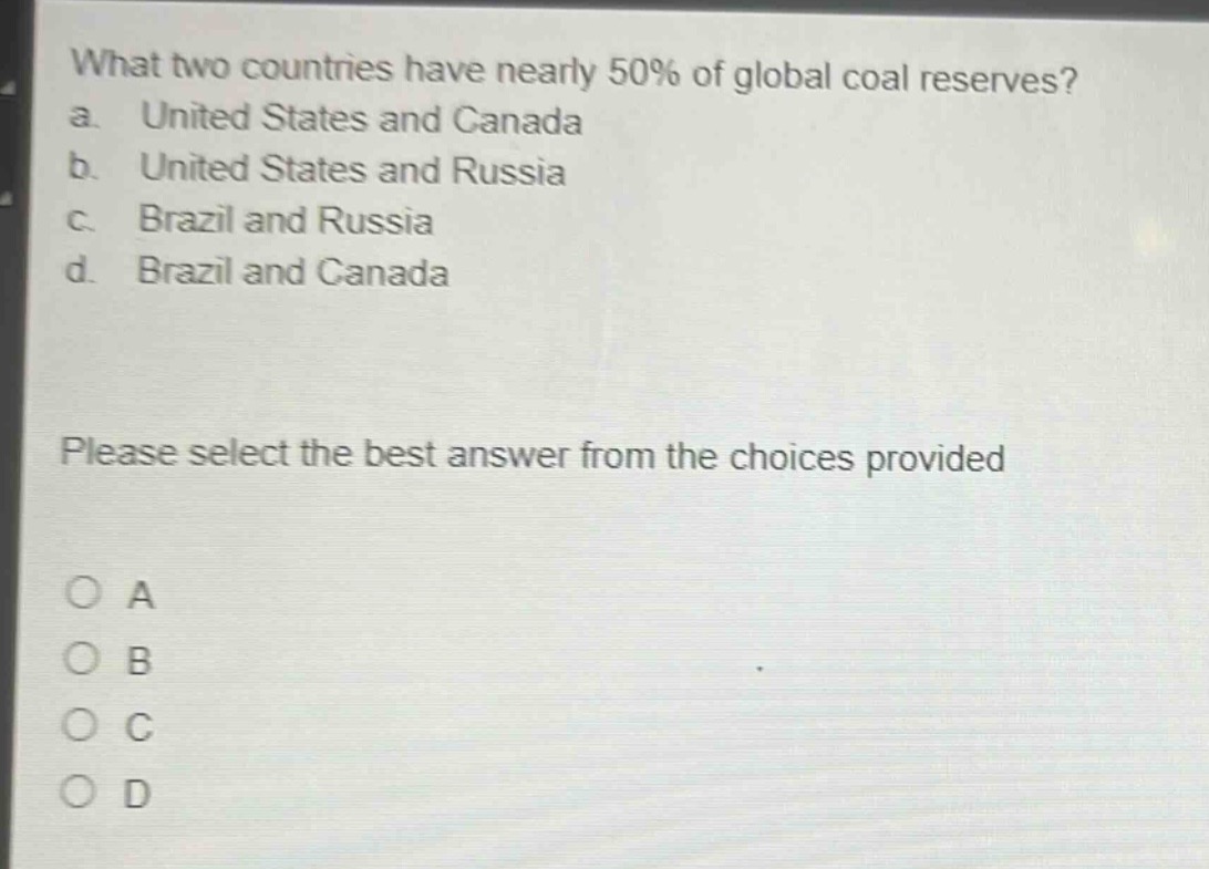 what two countries have nearly 50% of global coal reserves?\na. united states and canada\nb. united states and russia\nc. brazil and russia\nd. brazil and canada\nplease select the best answer from the choices provided\no a\no b\no c\no d