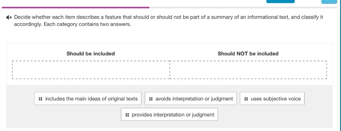 decide whether each item describes a feature that should or should not be part of a summary of an informational text, and classify it accordingly. each category contains two answers. should be included: includes the main ideas of original texts, avoids interpretation or judgment. should not be included: uses subjective voice, provides interpretation or judgment.