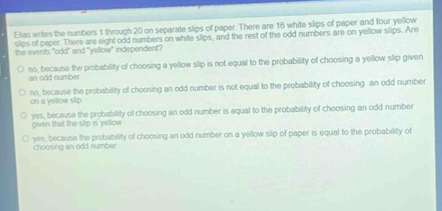 elias writes the numbers 1 through 20 on separate slips of paper. there are 16 white slips of paper and four yellow slips of paper. there are eight odd numbers on white slips, and the rest of the odd numbers are on yellow slips. are the events “odd” and “yellow” independent?\nno, because the probability of choosing a yellow slip is not equal to the probability of choosing a yellow slip given an odd number\nno, because the probability of choosing an odd number is not equal to the probability of choosing an odd number on a yellow slip\nyes, because the probability of choosing an odd number is equal to the probability of choosing an odd number given that the slip is yellow\nyes, because the probability of choosing an odd number on a yellow slip of paper is equal to the probability of choosing an odd number
