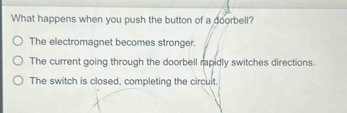 what happens when you push the button of a doorbell?\nthe electromagnet becomes stronger.\nthe current going through the doorbell rapidly switches directions.\nthe switch is closed, completing the circuit.
