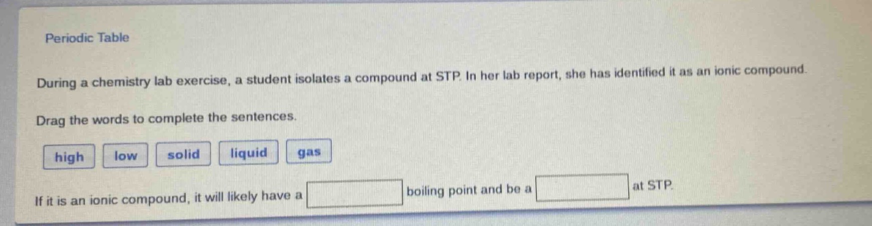 periodic table\nduring a chemistry lab exercise, a student isolates a compound at stp. in her lab report, she has identified it as an ionic compound.\ndrag the words to complete the sentences.\nhigh low solid liquid gas\nif it is an ionic compound, it will likely have a boiling point and be a at stp.