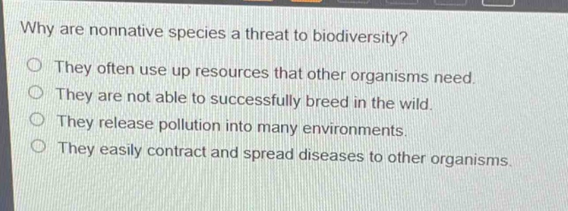 why are nonnative species a threat to biodiversity?\nthey often use up resources that other organisms need.\nthey are not able to successfully breed in the wild.\nthey release pollution into many environments.\nthey easily contract and spread diseases to other organisms.