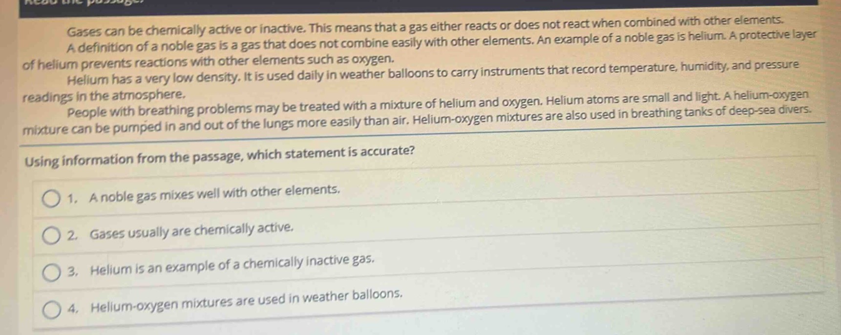 gases can be chemically active or inactive. this means that a gas either reacts or does not react when combined with other elements. a definition of a noble gas is a gas that does not combine easily with other elements. an example of a noble gas is helium. a protective layer of helium prevents reactions with other elements such as oxygen. helium has a very low density. it is used daily in weather balloons to carry instruments that record temperature, humidity, and pressure readings in the atmosphere. people with breathing problems may be treated with a mixture of helium and oxygen. helium atoms are small and light. a helium - oxygen mixture can be pumped in and out of the lungs more easily than air. helium - oxygen mixtures are also used in breathing tanks of deep - sea divers. using information from the passage, which statement is accurate? 1. a noble gas mixes well with other elements. 2. gases usually are chemically active. 3. helium is an example of a chemically inactive gas. 4. helium - oxygen mixtures are used in weather balloons.