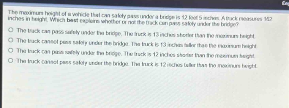 the maximum height of a vehicle that can safely pass under a bridge is 12 feet 5 inches. a truck measures 162 inches in height. which best explains whether or not the truck can pass safely under the bridge?\no the truck can pass safely under the bridge. the truck is 13 inches shorter than the maximum height.\no the truck cannot pass safely under the bridge. the truck is 13 inches taller than the maximum height.\no the truck can pass safely under the bridge. the truck is 12 inches shorter than the maximum height.\no the truck cannot pass safely under the bridge. the truck is 12 inches taller than the maximum height.