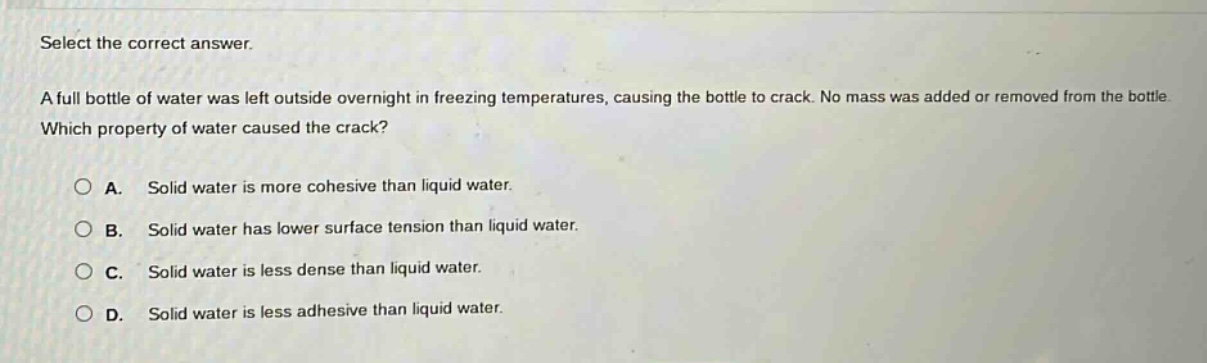 select the correct answer.\na full bottle of water was left outside overnight in freezing temperatures, causing the bottle to crack. no mass was added or removed from the bottle. which property of water caused the crack?\n\na. solid water is more cohesive than liquid water.\nb. solid water has lower surface tension than liquid water.\nc. solid water is less dense than liquid water.\nd. solid water is less adhesive than liquid water.