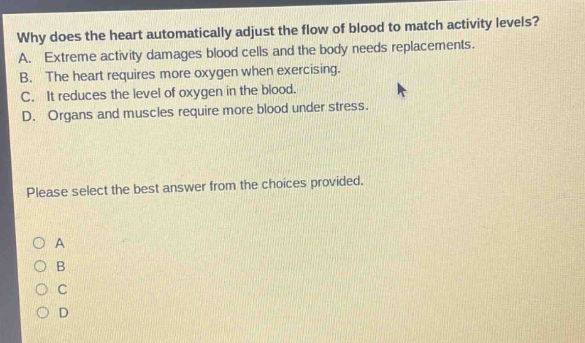 why does the heart automatically adjust the flow of blood to match activity levels? a. extreme activity damages blood cells and the body needs replacements. b. the heart requires more oxygen when exercising. c. it reduces the level of oxygen in the blood. d. organs and muscles require more blood under stress. please select the best answer from the choices provided. o a o b o c o d