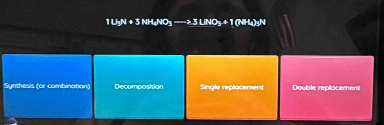 1 li₃n + 3 nh₄no₃ ----> 3 lino₃ + 1 (nh₄)₃n\nsynthesis (or combination)\ndecomposition\nsingle replacement\ndouble replacement