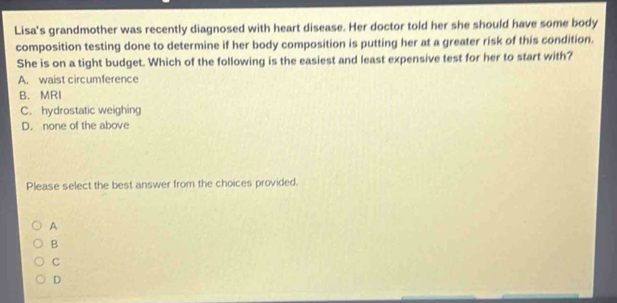 lisas grandmother was recently diagnosed with heart disease. her doctor told her she should have some body composition testing done to determine if her body composition is putting her at a greater risk of this condition. she is on a tight budget. which of the following is the easiest and least expensive test for her to start with? a. waist circumference b. mri c. hydrostatic weighing d. none of the above please select the best answer from the choices provided.