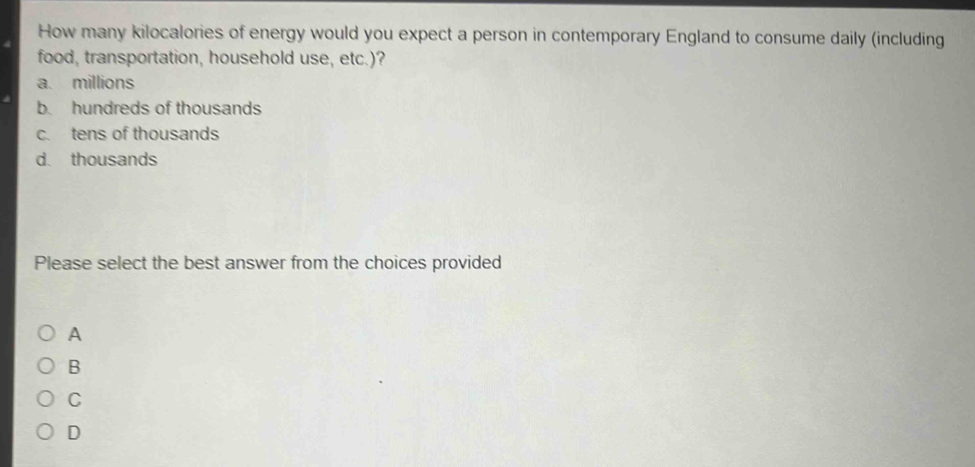 how many kilocalories of energy would you expect a person in contemporary england to consume daily (including food, transportation, household use, etc.)?\na. millions\nb. hundreds of thousands\nc. tens of thousands\nd. thousands\nplease select the best answer from the choices provided\no a\no b\no c\no d