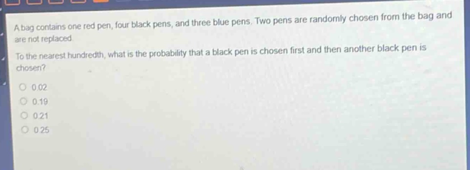 a bag contains one red pen, four black pens, and three blue pens. two pens are randomly chosen from the bag and are not replaced. to the nearest hundredth, what is the probability that a black pen is chosen first and then another black pen is chosen?\n0 0.02\n0 0.19\n0 0.21\n0 0.25
