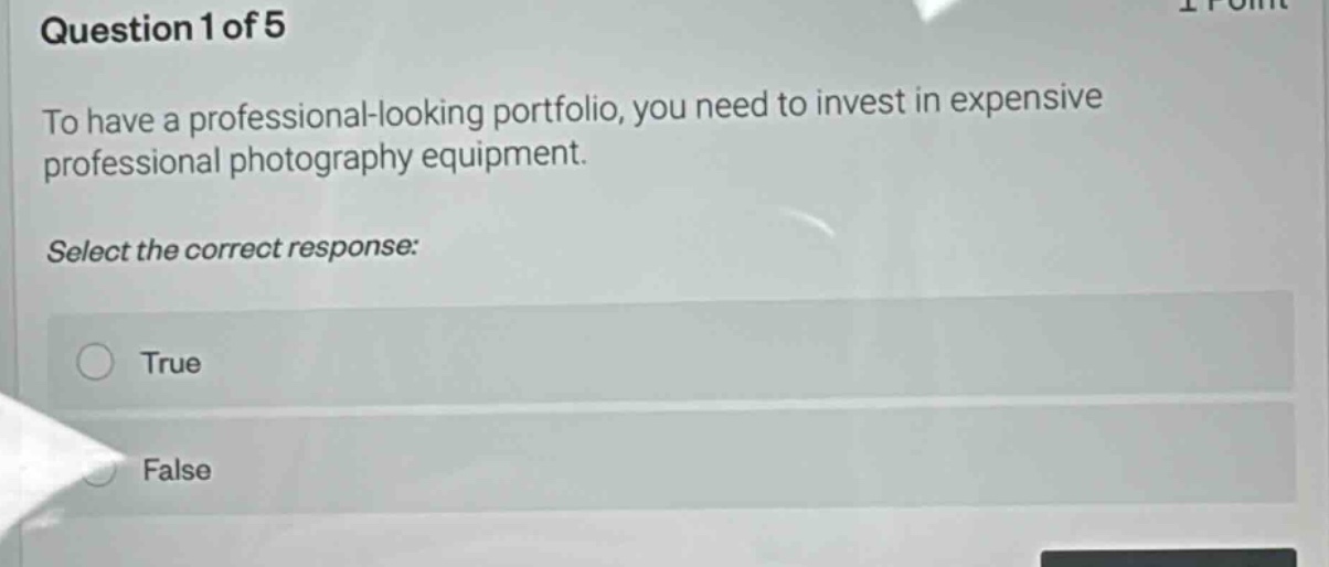 question 1 of 5\nto have a professional - looking portfolio, you need to invest in expensive professional photography equipment.\nselect the correct response:\ntrue\nfalse