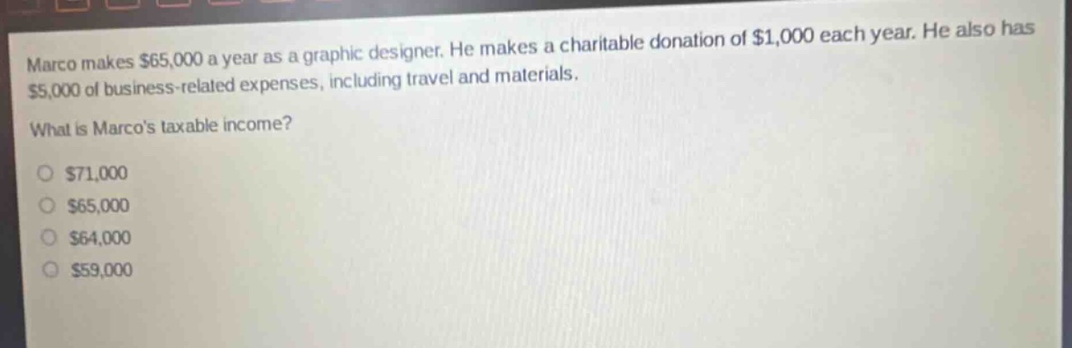 marco makes $65,000 a year as a graphic designer. he makes a charitable donation of $1,000 each year. he also has $5,000 of business - related expenses, including travel and materials.\nwhat is marcos taxable income?\n$71,000\n$65,000\n$64,000\n$59,000