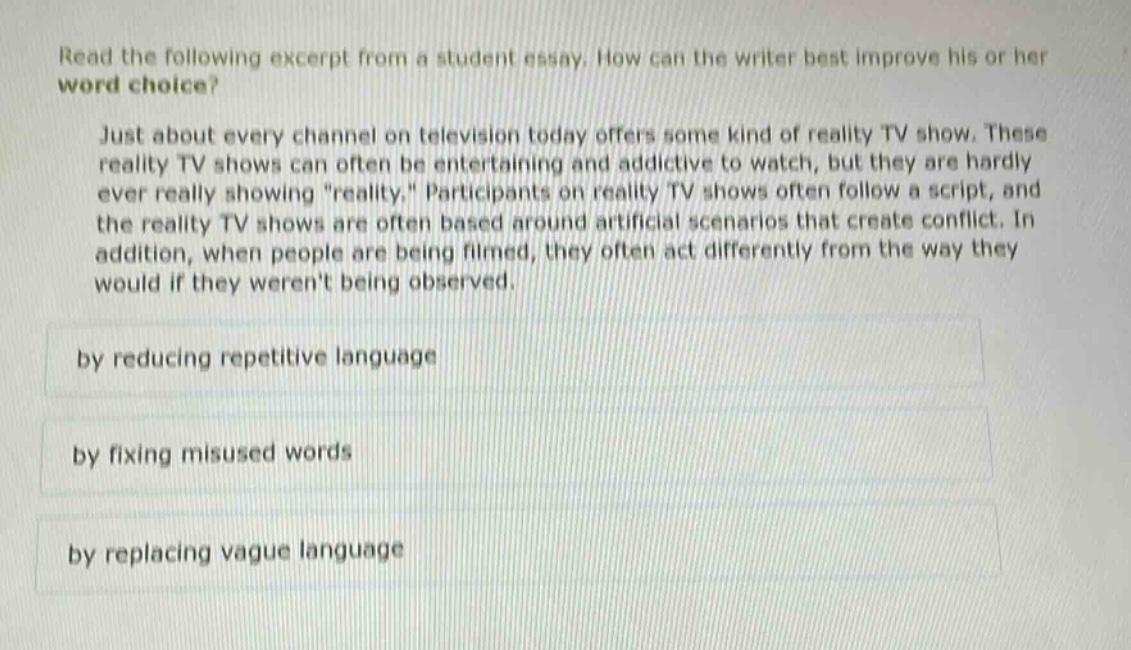 read the following excerpt from a student essay. how can the writer best improve his or her word choice? just about every channel on television today offers some kind of reality tv show. these reality tv shows can often be entertaining and addictive to watch, but they are hardly ever really showing \reality.\ participants on reality tv shows often follow a script, and the reality tv shows are often based around artificial scenarios that create conflict. in addition, when people are being filmed, they often act differently from the way they would if they werent being observed. by reducing repetitive language by fixing misused words by replacing vague language
