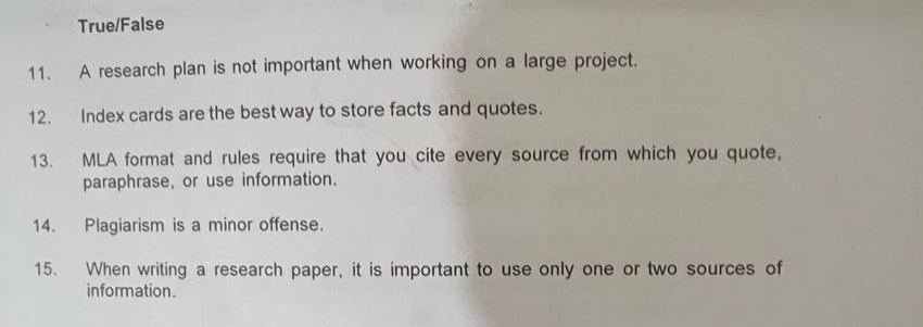 true/false\n11. a research plan is not important when working on a large project.\n12. index cards are the best way to store facts and quotes.\n13. mla format and rules require that you cite every source from which you quote, paraphrase, or use information.\n14. plagiarism is a minor offense.\n15. when writing a research paper, it is important to use only one or two sources of information.