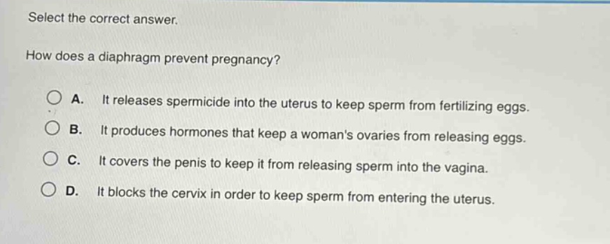 select the correct answer.\nhow does a diaphragm prevent pregnancy?\na. it releases spermicide into the uterus to keep sperm from fertilizing eggs.\nb. it produces hormones that keep a womans ovaries from releasing eggs.\nc. it covers the penis to keep it from releasing sperm into the vagina.\nd. it blocks the cervix in order to keep sperm from entering the uterus.
