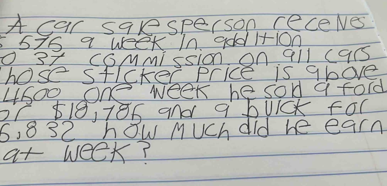a car salesperson receives $576 a week in addition to 37% commission on all cars whose sticker price is above $4500. one week he sold a ford for $18,785 and a buick for $5,832. how much did he earn that week?