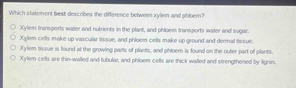 which statement best describes the difference between xylem and phloem?\no xylem transports water and nutrients in the plant, and phloem transports water and sugar.\no xylem cells make up vascular tissue, and phloem cells make up ground and dermal tissue.\no xylem tissue is found at the growing parts of plants, and phloem is found on the outer part of plants.\no xylem cells are thin - walled and tubular, and phloem cells are thick walled and strengthened by lignin.