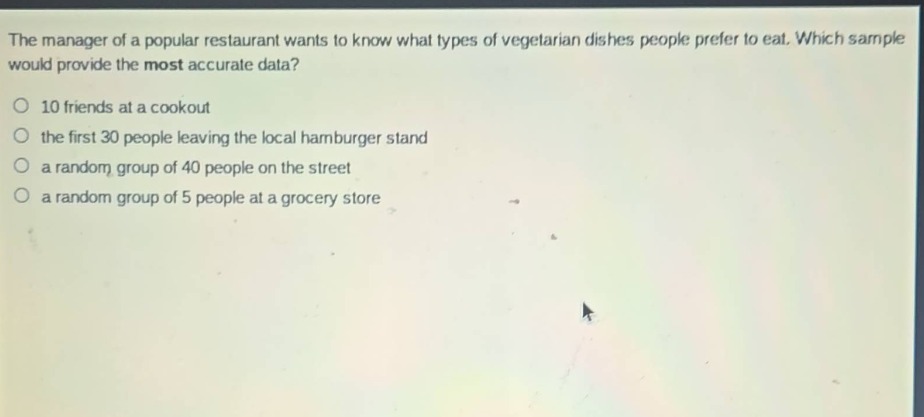 the manager of a popular restaurant wants to know what types of vegetarian dishes people prefer to eat. which sample would provide the most accurate data?\no 10 friends at a cookout\no the first 30 people leaving the local hamburger stand\no a random group of 40 people on the street\no a random group of 5 people at a grocery store