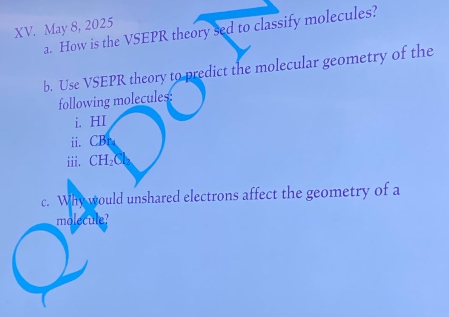 xv. may 8, 2025\na. how is the vsepr theory used to classify molecules?\nb. use vsepr theory to predict the molecular geometry of the following molecules:\ni. hi\nii. cbr₄\niii. ch₂cl₂\nc. why would unshared electrons affect the geometry of a molecule?