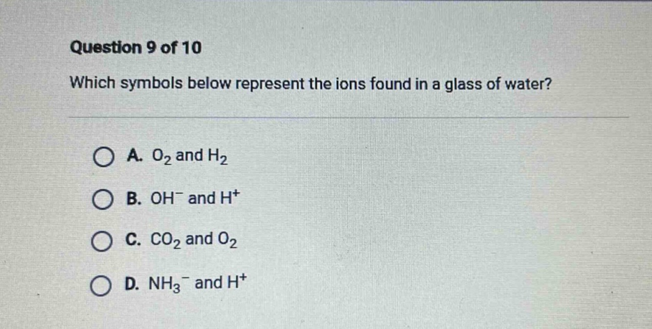 question 9 of 10\nwhich symbols below represent the ions found in a glass of water?\na. o₂ and h₂\nb. oh⁻ and h⁺\nc. co₂ and o₂\nd. nh₃⁻ and h⁺